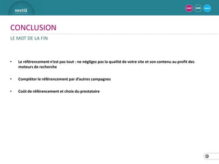 CONCLUSION
LE MOT DE LA FIN



•   Le référencement n’est pas tout : ne négligez pas la qualité de votre site et son contenu au profit des
    moteurs de recherche

•   Compléter le référencement par d’autres campagnes

•   Coût de référencement et choix du prestataire




                                                                                                              32
 