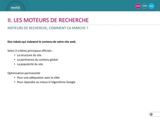 II. LES MOTEURS DE RECHERCHE
MOTEURS DE RECHERCHE, COMMENT CA MARCHE ?


Des robots qui indexent le contenu de votre site web.

Selon 3 critères principaux officiels :
     • La structure du site
     • La pertinence du contenu global
     • La popularité du site

Optimisation permanente
    • Pour une adéquation avec la cible
    • Pour répondre au mieux à l’algorithme Google




                                                        8
 