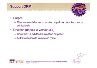 Support ORM


•  Propel
   –  Mise en avant des commandes propel:xxx dans les menus
      contextuels
•  Doctrine (depuis la version 3.4)
   –  Choix de l’ORM dans la création de projet
   –  Automatisation de la mise en route




             Boostez vos développements Symfony avec PHPEdit | Sébas&en Hordeaux 
             h1p://www.phpedit.com 
 