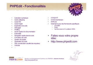 PHPEdit - Fonctionalités


 •    Coloration syntaxique                                  •     FTP/SFTP
 •    Code collapsing                                        •     CVS & SubVersion
 •    Code Hint                                              •     PHPUnit
 •    Code Insight                                           •     Extensions pour des frameworks spécifiques
 •    Explorateur de code                                           –    eZ publish
 •    Debugger                                                      –    Prado
 •    Profiling                                                     –    Symfony (avec la 3.2, publiée le 18/03)
 •    Accès rapide à la documentation
 •    Extensible
 •    Navigation rapide dans le code                         •  Faites vous votre propre
 •    Formateur de code
 •    Gestion de projets
                                                                idée:
 •    Génération de code                                     •  http://www.phpedit.com
 •    SQL (construction visuelle des requetes)
 •    Unicode
 •    …




                      Boostez vos développements Symfony avec PHPEdit | Sébas&en Hordeaux 
                      h1p://www.phpedit.com 
 