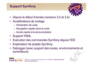 Support Symfony


•  Depuis le début d’année (versions 3.2 et 3.4)
•  Accélérateurs de codage
     –  Génération de code
     –  Navigation rapide dans le code
     –  Accès rapide à la documentation
•    Support YAML
•    Exécution des commandes Symfony depuis l’IDE
•    Explorateur de projets Symfony
•    Debogger (avec support des routes, environnements et
     controlleurs)

              Boostez vos développements Symfony avec PHPEdit | Sébas&en Hordeaux 
              h1p://www.phpedit.com 
 