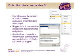 Exécution des commandes Sf


 •  Complètement dynamique
    et basé sur celles
    réellement présentes dans
    votre projet
 •  Rappel de la documentation
    associée et des paramètres
    obligatoires
 •  Assistant sur chaque type
    d’information permettant de
    gagner du temps et d’éviter
    les fautes de frappes


            Boostez vos développements Symfony avec PHPEdit | Sébas&en Hordeaux 
            h1p://www.phpedit.com 
 