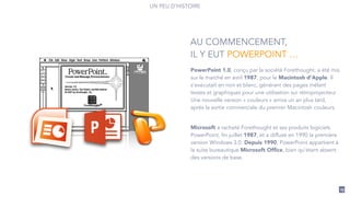 PowerPoint 1.0, conçu par la société Forethought, a été mis
sur le marché en avril 1987, pour le Macintosh d'Apple. Il
s'exécutait en noir et blanc, générant des pages mêlant
textes et graphiques pour une utilisation sur rétroprojecteur.
Une nouvelle version « couleurs » arriva un an plus tard,
après la sortie commerciale du premier Macintosh couleurs.
!
Microsoft a racheté Forethought et ses produits logiciels
PowerPoint, fin juillet 1987, et a diffusé en 1990 la première
version Windows 3.0. Depuis 1990, PowerPoint appartient à
la suite bureautique Microsoft Ofﬁce, bien qu'étant absent
des versions de base.
AU COMMENCEMENT,
IL Y EUT POWERPOINT …
UN PEU D’HISTOIRE
19
 