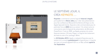 Keynote a commencé comme logiciel réservé à Apple,
principalement à Steve Jobs pour créer des présentations
pour les conférences Macworld Conference & Expo ou les
Apple Specials Events. Keynote a été commercialisé pour la
première fois en 2003 dans sa version 1.0, entrant ainsi en
concurrence avec le logiciel de présentation de Microsoft,
PowerPoint. C'est en 2005, qu'Apple proposa à la vente
Keynote (version 2.0) avec Pages, un logiciel de traitement
de texte au sein d'un package: iWork.
Le 23 Octobre 2013, Apple a redessiné Keynote avec la
version 6.0, et rends gratuitement le logiciel pour n'importe
qui avec un nouvel appareil iOS ou un Mac acheté après le
1er Septembre.
LE SEPTIÈME JOUR, IL
CRÉA KEYNOTE …
UN PEU D’HISTOIRE
20
 