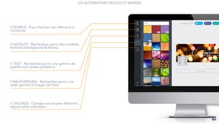 28
# SEARCH : Pour chercher des éléments à
incorporer.
# LAYOUTS : Recherchez parmi des modèles
existants (background & textes).
# TEXT : Recherchez parmi une gamme de
pastille avec textes prédéfinis.
# BACKGROUND : Recherchez parmi une
vaste gamme d’images de fond.
# UPLOADS : Chargez vos propres éléments
depuis votre ordinateur.
LES ALTERNATIVES FACILES ET RAPIDES
 