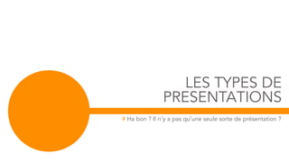 LES TYPES DE
PRESENTATIONS
# Ha bon ? Il n’y a pas qu’une seule sorte de présentation ?
 