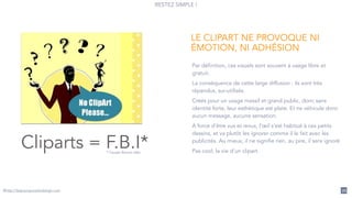 RESTEZ SIMPLE !
@http://lespourquoisdudesign.com 72
Cliparts = F.B.I** Fausse Bonne Idée
Par définition, ces visuels sont souvent à usage libre et
gratuit.
La conséquence de cette large diffusion : ils sont très
répandus, sur-utilisés.
Créés pour un usage massif et grand public, donc sans
identité forte, leur esthétique est plate. Et ne véhicule donc
aucun message, aucune sensation.
A force d’être vus et revus, l’œil s’est habitué à ces petits
dessins, et va plutôt les ignorer comme il le fait avec les
publicités. Au mieux, il ne signifie rien, au pire, il sera ignoré.
Pas cool, la vie d’un clipart.
LE CLIPART NE PROVOQUE NI
ÉMOTION, NI ADHÉSION
 