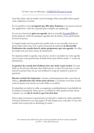 Ce livre vous est offert par... CLIQUEZ ICI pour le savoir
____________________________________________________
reste bien claire, mais la feuille à aussi l’avantage d’être accessible même quand
votre ordinateur est éteint.
Si vous préférez avoir un logiciel qui offre plus d’options, vous pouvez trouver
une application « todo-list » gratuite plus complète (en anglais) ici.
Si vous avez besoin de gérer un agenda, alors je conseille Essential PIM qui
inclue plusieurs outils très pratiques (agenda, liste de tâches, notes, gestionnaire
de mots de passe).
Ce logiciel inclut aussi la gestion des emails, mais si vous travaillez seul ou en
petit comité (donc sans avoir à gérer beaucoup de réunions) je déconseille
l’utilisation des emails dans le même programme que son agenda. En effet,
les emails sont une forte source de distractions.
En séparant emails et agenda, vous pouvez ouvrir et consulter sur votre agenda
tout en ayant votre gestionnaire d’emails fermé (pas d’alerte email => moins de
distractions).
La gestion des emails doit d’ailleurs être une tâche à part entière. Et cette
tâche ne devrait être effectuée dans l’idéal qu’une ou deux fois par jour, si votre
activité le permet bien sûr (ça vaut d’ailleurs le coup de vraiment se poser la
question).
Dernier conseil très important : ajoutez systématiquement dans votre liste de
tâches, « planification des tâches pour demain », en dernier sur la liste (à faire
avant de quitter sont travail, ou avant d’aller se coucher).
En planifiant ses tâches la veille, on augmente considérablement la probabilité de
les réaliser le lendemain. Parce qu’on y a réfléchi la veille quand on était encore
« chaud », on sait dès le réveil ce que l’on doit faire.
Notre esprit (conscient et inconscient) est déjà prêt à réaliser les tâches planifiées.
Cela peut facilement vous faire gagner 30 min chaque jour, voire plus si vous êtes
comme moi un peu lent au démarrage le matin…
Les contenus des articles de ce livre sont les propriétés de leurs auteurs respectifs
(c) 2011 – Tous droits réservés
 
