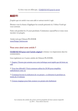 Ce livre vous est offert par... CLIQUEZ ICI pour le savoir
____________________________________________________
ALLEZ-Y !
J’espère que cet article vous aura aidé et surtout motivé à agir.
Donnez-vous la chance d’appliquer les conseils présentés ici. Utilisez l’outil qui
vous convient.
Faites cela pendant les 21 jours prochains. Commencez aujourd’hui et venez nous
raconter vos progrès.
Article écrit par Clément PLATZER
www.Temps-Action.com
Vous avez aimé cette article ?
CLIQUEZ ICI pour voir l'article original et donnez vos impressions dans les
commentaires.
Lisez également ces 4 autres articles de Clément PLATZER :
1. Gagnez 3 heures par semaine avec cette technique aussi rapide que de boire un
café
2. Vous êtes débordé ? Voici comment utiliser les 20/80 pour simplifier
radicalement votre vie
3. Comment booster la réalisation de vos projets – et démarrer le prochain en
moins de 15 minutes
4. L'astuce magique pour faire avancer vos projets très facilement
Les contenus des articles de ce livre sont les propriétés de leurs auteurs respectifs
(c) 2011 – Tous droits réservés
 