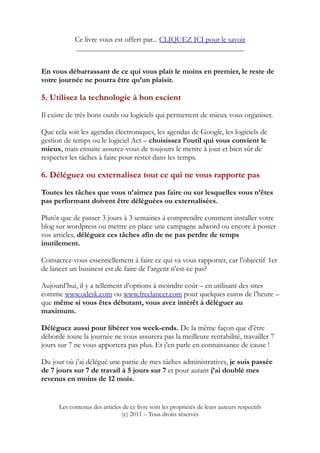 Ce livre vous est offert par... CLIQUEZ ICI pour le savoir
____________________________________________________
En vous débarrassant de ce qui vous plait le moins en premier, le reste de
votre journée ne pourra être qu’un plaisir.
5. Utilisez la technologie à bon escient
Il existe de très bons outils ou logiciels qui permettent de mieux vous organiser.
Que cela soit les agendas électroniques, les agendas de Google, les logiciels de
gestion de temps ou le logiciel Act – choisissez l’outil qui vous convient le
mieux, mais ensuite assurez-vous de toujours le mettre à jour et bien sûr de
respecter les tâches à faire pour rester dans les temps.
6. Déléguez ou externalisez tout ce qui ne vous rapporte pas
Toutes les tâches que vous n’aimez pas faire ou sur lesquelles vous n’êtes
pas performant doivent être déléguées ou externalisées.
Plutôt que de passer 3 jours à 3 semaines à comprendre comment installer votre
blog sur wordpress ou mettre en place une campagne adword ou encore à poster
vos articles, déléguez ces tâches afin de ne pas perdre de temps
inutilement.
Consacrez-vous essentiellement à faire ce qui va vous rapporter, car l’objectif 1er
de lancer un business est de faire de l’argent n’est-ce pas?
Aujourd’hui, il y a tellement d’options à moindre coût – en utilisant des sites
comme www.odesk.com ou www.freelancer.com pour quelques euros de l’heure –
que même si vous êtes débutant, vous avez intérêt à déléguer au
maximum.
Déléguez aussi pour libérer vos week-ends. De la même façon que d’être
débordé toute la journée ne vous assurera pas la meilleure rentabilité, travailler 7
jours sur 7 ne vous apportera pas plus. Et j’en parle en connaissance de cause !
Du jour où j’ai délégué une partie de mes tâches administratives, je suis passée
de 7 jours sur 7 de travail à 5 jours sur 7 et pour autant j’ai doublé mes
revenus en moins de 12 mois.
Les contenus des articles de ce livre sont les propriétés de leurs auteurs respectifs
(c) 2011 – Tous droits réservés
 