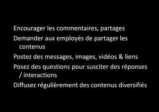 Encourager les commentaires, partages
Demander aux employés de partager les
contenus
Postez des messages, images, vidéos & liens
Posez des questions pour susciter des réponses
/ interactions
Diffusez régulièrement des contenus diversifiés

 