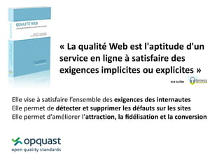 « La qualité Web est l'aptitude d'un
service en ligne à satisfaire des
exigences implicites ou explicites »
ELIE SLOÏM

Elle vise à satisfaire l’ensemble des exigences des internautes
Elle permet de détecter et supprimer les défauts sur les sites
Elle permet d’améliorer l’attraction, la ﬁdélisation et la conversion

 