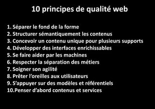 10 principes de qualité web
1. Séparer le fond de la forme
2. Structurer sémantiquement les contenus
3. Concevoir un contenu unique pour plusieurs supports
4. Développer des interfaces enrichissables
5. Se faire aider par les machines
6. Respecter la séparation des métiers
7. Soigner son agilité
8. Prêter l’oreilles aux utilisateurs
9. S’appuyer sur des modèles et référentiels
10.Penser d’abord contenus et services

 