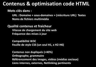 Contenus & optimisation code HTML
Mots clés dans :
URL : Domaine + sous-domaines + (
sous(réécriture URL) Textes
Noms de fichiers multimédia

Qualité contenus et fraicheur
Vitesse de chargement du site web
Fréquence des mises à jour
Compatibilité W3C
Feuille de style CSS (un seul H1, x H2-H6)
H2Contenus non dupliqués (<40%)
Orthographe, grammaire
Référencement des images, vidéos (médias sociaux)
Liens internes, externes, Netlinking pertinents

 