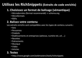 Utilisez les RichSnippets (Extraits de code enrichis)
1. Choisissez un format de balisage (sémantique)
• Microdonnées (format recommandé) -> schema.org
• Microformats
• RDFa

2. Balisez votre contenu
Les extraits enrichis sont compatibles avec les types de contenu suivants :
• Avis
• Personnes
• Produits
• Établissements et entreprises (adresse, numéro tel, url, …)
• Recettes
• Évènements
• Musique
• Vidéo
• Articles

3. Testez
• http://www.google.com/webmasters/tools/richsnippets

 