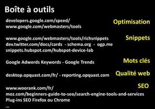 Boîte à outils
developers.google.com/speed/
www.google.com/webmasters/tools
www.google.com/webmasters/tools/richsnippets
dev.twitter.com/docs/cards - schema.org - ogp.me
snippets.hubspot.com/hubspot-device-lab
Google Adwords Keywords - Google Trends
desktop.opquast.com/fr/ - reporting.opquast.com

Optimisation
Snippets
Mots clés
Qualité web

SEO
www.woorank.com/fr/
moz.com/beginners-guide-to-seo/search-engine-tools-and-services
Plug-ins SEO Firefox ou Chrome
…

 