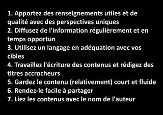 1. Apportez des renseignements utiles et de
qualité avec des perspectives uniques
2. Diffusez de l'information régulièrement et en
temps opportun
3. Utilisez un langage en adéquation avec vos
cibles
4. Travaillez l'écriture des contenus et rédigez des
titres accrocheurs
5. Gardez le contenu (relativement) court et fluide
6. Rendez-le facile à partager
7. Liez les contenus avec le nom de l'auteur

 