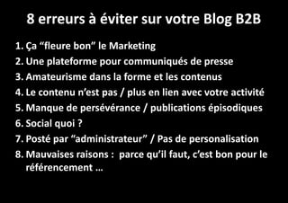 8 erreurs à éviter sur votre Blog B2B
1. Ça “fleure bon” le Marketing
2. Une plateforme pour communiqués de presse
3. Amateurisme dans la forme et les contenus
4. Le contenu n’est pas / plus en lien avec votre activité
5. Manque de persévérance / publications épisodiques
6. Social quoi ?
7. Posté par “administrateur” / Pas de personalisation
8. Mauvaises raisons : parce qu’il faut, c’est bon pour le
référencement …

 