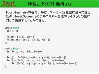 特徴2. アダプト機構 1/2
 Boost.Geometryの各モデルは、ユーザー定義型に適用できる
 ため、Boost.Geometryのアルゴリズムを他のライブラリの型に
 対して使用することができる。

struct Point {
  int x, y;

  Point() : x(0), y(0) {}
  Point(int x, int y) : x(x), y(y) {}
};

struct Rect {
  int left, top, right, bottom;

  Rect() : left(0), top(0), right(0), bottom(0) {}
  Rect(int left, int top, int right, int bottom)
    : left(left), top(top), right(right), bottom(bottom) {}
};
 