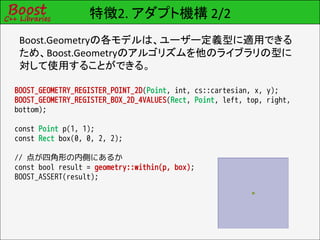 特徴2. アダプト機構 2/2
 Boost.Geometryの各モデルは、ユーザー定義型に適用できる
 ため、Boost.Geometryのアルゴリズムを他のライブラリの型に
 対して使用することができる。

BOOST_GEOMETRY_REGISTER_POINT_2D(Point, int, cs::cartesian, x, y);
BOOST_GEOMETRY_REGISTER_BOX_2D_4VALUES(Rect, Point, left, top, right,
bottom);

const Point p(1, 1);
const Rect box(0, 0, 2, 2);

// 点が四角形の内側にあるか
const bool result = geometry::within(p, box);
BOOST_ASSERT(result);
 
