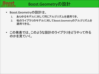 Boost.Geometryの設計
• Boost.Geometryの設計は、
  1.   あらゆるモデルに対して同じアルゴリズムを適用でき、
  2.   他のライブラリのモデルに対してBoost.Geometryのアルゴリズムを
       適用できる。


• この発表では、このような設計のライブラリをどうやって作る
  のかを見ていく。
 