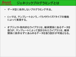 ジェネリックプログラミングとは
• データ型に依存しないプログラミング手法。

• C++では、テンプレートという、パラメタライズドタイプの機能
  によって実現する。

• オブジェクト指向的なライブラリは、継承関係にあるデータを
  扱うが、テンプレートによって設計されたライブラリは、継承
  関係に依存せずにあらゆるデータを扱う設計が可能となる。
 