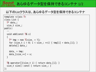 あらゆるデータ型を保持できるコンテナ 1/2

 以下のListクラスは、あらゆるデータ型を保持できるコンテナ
template <class T>
class List {
  T* data_;
  size_t size_;
public:
  …
  void add(const T& x)
  {
    T* tmp = new T[size_ + 1];
    for (size_t i = 0; i < size_; ++i) { tmp[i] = data_[i]; }
    delete[] data_;

      data_ = tmp;
      data_[size_++] = x;
  }

  T& operator[](size_t i) { return data_[i]; }
  size_t size() const { return size_; }
};
 