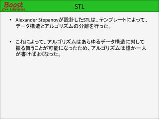 STL
• Alexander Stepanovが設計したSTLは、テンプレートによって、
  データ構造とアルゴリズムの分離を行った。

• これによって、アルゴリズムはあらゆるデータ構造に対して
  振る舞うことが可能になったため、アルゴリズムは誰か一人
  が書けばよくなった。
 
