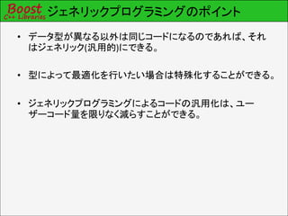 ジェネリックプログラミングのポイント
• データ型が異なる以外は同じコードになるのであれば、それ
  はジェネリック(汎用的)にできる。

• 型によって最適化を行いたい場合は特殊化することができる。

• ジェネリックプログラミングによるコードの汎用化は、ユー
  ザーコード量を限りなく減らすことができる。
 