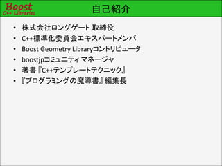 自己紹介
•   株式会社ロングゲート 取締役
•   C++標準化委員会エキスパートメンバ
•   Boost Geometry Libraryコントリビュータ
•   boostjpコミュニティ マネージャ
•   著書 『C++テンプレートテクニック』
•   『プログラミングの魔導書』 編集長
 