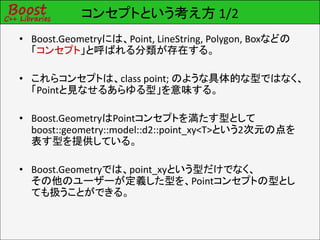 コンセプトという考え方 1/2
• Boost.Geometryには、Point, LineString, Polygon, Boxなどの
  「コンセプト」と呼ばれる分類が存在する。

• これらコンセプトは、class point; のような具体的な型ではなく、
  「Pointと見なせるあらゆる型」を意味する。

• Boost.GeometryはPointコンセプトを満たす型として
  boost::geometry::model::d2::point_xy<T>という2次元の点を
  表す型を提供している。

• Boost.Geometryでは、point_xyという型だけでなく、
  その他のユーザーが定義した型を、Pointコンセプトの型とし
  ても扱うことができる。
 