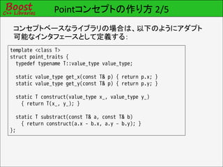 Pointコンセプトの作り方 2/5
 コンセプトベースなライブラリの場合は、以下のようにアダプト
 可能なインタフェースとして定義する：
template <class T>
struct point_traits {
  typedef typename T::value_type value_type;

  static value_type get_x(const T& p) { return p.x; }
  static value_type get_y(const T& p) { return p.y; }

  static T construct(value_type x_, value_type y_)
    { return T(x_, y_); }

  static T substract(const T& a, const T& b)
    { return construct(a.x - b.x, a.y – b.y); }
};
 