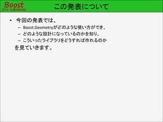 この発表について
• 今回の発表では、
 – Boost.Geometryがどのような使い方ができ、
 – どのような設計になっているのかを知り、
 – こういったライブラリをどうすれば作れるのか
 を見ていきます。
 