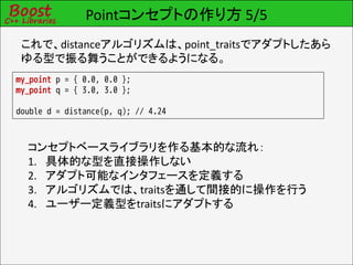 Pointコンセプトの作り方 5/5
 これで、distanceアルゴリズムは、point_traitsでアダプトしたあら
 ゆる型で振る舞うことができるようになる。
my_point p = { 0.0, 0.0 };
my_point q = { 3.0, 3.0 };

double d = distance(p, q); // 4.24



  コンセプトベースライブラリを作る基本的な流れ：
  1. 具体的な型を直接操作しない
  2. アダプト可能なインタフェースを定義する
  3. アルゴリズムでは、traitsを通して間接的に操作を行う
  4. ユーザー定義型をtraitsにアダプトする
 