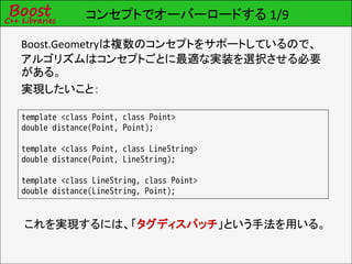 コンセプトでオーバーロードする 1/9

Boost.Geometryは複数のコンセプトをサポートしているので、
アルゴリズムはコンセプトごとに最適な実装を選択させる必要
がある。
実現したいこと：

template <class Point, class Point>
double distance(Point, Point);

template <class Point, class LineString>
double distance(Point, LineString);

template <class LineString, class Point>
double distance(LineString, Point);


これを実現するには、「タグディスパッチ」という手法を用いる。
 