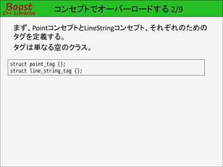 コンセプトでオーバーロードする 2/9

 まず、PointコンセプトとLineStringコンセプト、それぞれのための
 タグを定義する。
 タグは単なる空のクラス。

struct point_tag {};
struct line_string_tag {};
 
