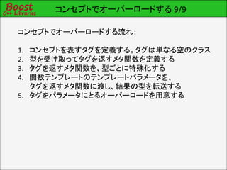 コンセプトでオーバーロードする 9/9

コンセプトでオーバーロードする流れ：

1. コンセプトを表すタグを定義する。タグは単なる空のクラス
2. 型を受け取ってタグを返すメタ関数を定義する
3. タグを返すメタ関数を、型ごとに特殊化する
4. 関数テンプレートのテンプレートパラメータを、
   タグを返すメタ関数に渡し、結果の型を転送する
5. タグをパラメータにとるオーバーロードを用意する
 