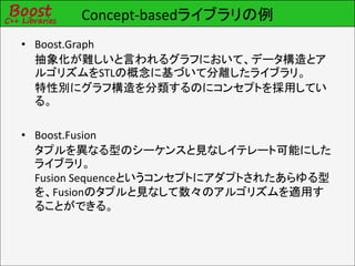Concept-basedライブラリの例
• Boost.Graph
  抽象化が難しいと言われるグラフにおいて、データ構造とア
  ルゴリズムをSTLの概念に基づいて分離したライブラリ。
  特性別にグラフ構造を分類するのにコンセプトを採用してい
  る。

• Boost.Fusion
  タプルを異なる型のシーケンスと見なしイテレート可能にした
  ライブラリ。
  Fusion Sequenceというコンセプトにアダプトされたあらゆる型
  を、Fusionのタプルと見なして数々のアルゴリズムを適用す
  ることができる。
 