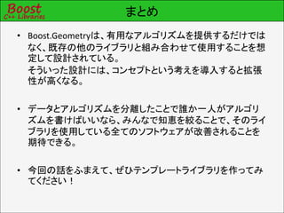 まとめ
• Boost.Geometryは、有用なアルゴリズムを提供するだけでは
  なく、既存の他のライブラリと組み合わせて使用することを想
  定して設計されている。
  そういった設計には、コンセプトという考えを導入すると拡張
  性が高くなる。

• データとアルゴリズムを分離したことで誰か一人がアルゴリ
  ズムを書けばいいなら、みんなで知恵を絞ることで、そのライ
  ブラリを使用している全てのソフトウェアが改善されることを
  期待できる。

• 今回の話をふまえて、ぜひテンプレートライブラリを作ってみ
  てください！
 