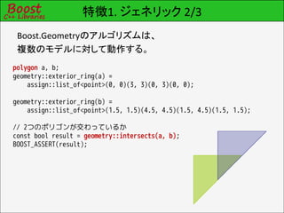 特徴1. ジェネリック 2/3
 Boost.Geometryのアルゴリズムは、
 複数のモデルに対して動作する。
polygon a, b;
geometry::exterior_ring(a) =
    assign::list_of<point>(0, 0)(3, 3)(0, 3)(0, 0);

geometry::exterior_ring(b) =
    assign::list_of<point>(1.5, 1.5)(4.5, 4.5)(1.5, 4.5)(1.5, 1.5);

// 2つのポリゴンが交わっているか
const bool result = geometry::intersects(a, b);
BOOST_ASSERT(result);
 