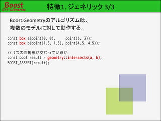 特徴1. ジェネリック 3/3
 Boost.Geometryのアルゴリズムは、
 複数のモデルに対して動作する。
const box a(point(0, 0),     point(3, 3));
const box b(point(1.5, 1.5), point(4.5, 4.5));

// 2つの四角形が交わっているか
const bool result = geometry::intersects(a, b);
BOOST_ASSERT(result);
 
