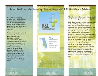 Boost healthcare business by clear strategy with R&L Healthcare Advisors

Many Advisors Company                                   When it comes to healthcare management,
related to improving health care                        results are our specialty.
fragment. For that Priority is
also given to improving health                          R&L Healthcare Advisors brings a wealth of
and education. Healthiness and                          skills, knowledge and proven success to the
social increase projects support                        table. Breakthrough insights backed by
the reform of secondary                                 supporting data, a no-nonsense approach that
edification.                                            relies on facts and real-world experience, and
                                                        the ability to invigorate your business in
The business expertise is part of                       ways you may never have imagined by
our values. You too, do we                              leveraging our proven, proprietary formula
share your ambitions! "                                 for success are just a few of the reasons why
Target and explore a                                    R&L Healthcare Advisors is the premiere
professional client. Offer                              healthcare consulting firm in the industry.
customized solutions, tailored to                       You can count on us to guide, facilitate and
your prospects and customers,                           manage any - or all - aspects of your
savings, retirement, health and                         healthcare management and become a
welfare, after making a                                 trusted, integral part of your team. Whether
complete diagnosis of their                             you need creative solutions for raising
situation, build and develop                            capital, better reimbursements through your
your client portfolio. Retain                           managed care contract, or revolutionary
your members accompanying                               ways to break through obstacles standing in
them in their projects and by                           the way of your growth, we’ll get the job
offering new guarantees                                 done.
appropriate to their changing
needs.
 