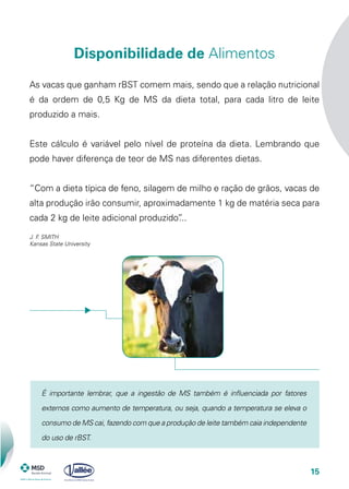15
As vacas que ganham rBST comem mais, sendo que a relação nutricional
é da ordem de 0,5 Kg de MS da dieta total, para cada litro de leite
produzido a mais.
Este cálculo é variável pelo nível de proteína da dieta. Lembrando que
pode haver diferença de teor de MS nas diferentes dietas.
“Com a dieta típica de feno, silagem de milho e ração de grãos, vacas de
alta produção irão consumir, aproximadamente 1 kg de matéria seca para
cada 2 kg de leite adicional produzido”...
J. F. SMITH
Kansas State University
Disponibilidade de Alimentos
É importante lembrar, que a ingestão de MS também é influenciada por fatores
externos como aumento de temperatura, ou seja, quando a temperatura se eleva o
consumo de MS cai, fazendo com que a produção de leite também caia independente
do uso de rBST.
 