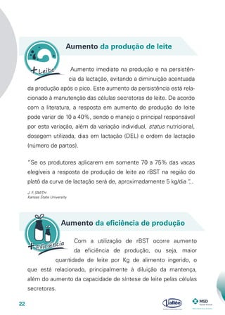 22
Aumento da produção de leite
Aumento da eficiência de produção
Aumento imediato na produção e na persistên-
cia da lactação, evitando a diminuição acentuada
da produção após o pico. Este aumento da persistência está rela-
cionado à manutenção das células secretoras de leite. De acordo
com a literatura, a resposta em aumento de produção de leite
pode variar de 10 a 40%, sendo o manejo o principal responsável
por esta variação, além da variação individual, status nutricional,
dosagem utilizada, dias em lactação (DEL) e ordem de lactação
(número de partos).
Com a utilização de rBST ocorre aumento
da eficiência de produção, ou seja, maior
quantidade de leite por Kg de alimento ingerido, o
que está relacionado, principalmente à diluição da mantença,
além do aumento da capacidade de síntese de leite pelas células
secretoras.
“Se os produtores aplicarem em somente 70 a 75% das vacas
elegíveis a resposta de produção de leite ao rBST na região do
platô da curva de lactação será de, aproximadamente 5 kg/dia “...
J. F. SMITH
Kansas State University
 