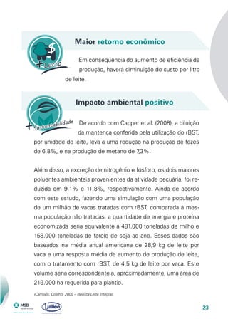 23
Maior retorno econômico
Em consequência do aumento de eficiência de
produção, haverá diminuição do custo por litro
de leite.
(Campos; Coelho, 2009 – Revista Leite Integral)
Impacto ambiental positivo
De acordo com Capper et al. (2008), a diluição
da mantença conferida pela utilização do rBST,
por unidade de leite, leva a uma redução na produção de fezes
de 6,8%, e na produção de metano de 7,3%.
Além disso, a excreção de nitrogênio e fósforo, os dois maiores
poluentes ambientais provenientes da atividade pecuária, foi re-
duzida em 9,1% e 11,8%, respectivamente. Ainda de acordo
com este estudo, fazendo uma simulação com uma população
de um milhão de vacas tratadas com rBST, comparada à mes-
ma população não tratadas, a quantidade de energia e proteína
economizada seria equivalente a 491.000 toneladas de milho e
158.000 toneladas de farelo de soja ao ano. Esses dados são
baseados na média anual americana de 28,9 kg de leite por
vaca e uma resposta média de aumento de produção de leite,
com o tratamento com rBST, de 4,5 kg de leite por vaca. Este
volume seria correspondente a, aproximadamente, uma área de
219.000 ha requerida para plantio.
 