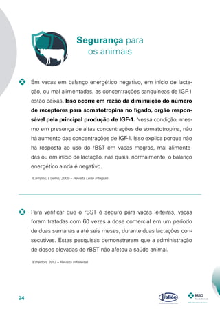 24
	 Para verificar que o rBST é seguro para vacas leiteiras, vacas
foram tratadas com 60 vezes a dose comercial em um período
de duas semanas a até seis meses, durante duas lactações con-
secutivas. Estas pesquisas demonstraram que a administração
de doses elevadas de rBST não afetou a saúde animal.
-	 Em vacas em balanço energético negativo, em início de lacta-
ção, ou mal alimentadas, as concentrações sanguíneas de IGF-1
estão baixas. Isso ocorre em razão da diminuição do número
de receptores para somatotropina no fígado, orgão respon-
sável pela principal produção de IGF-1. Nessa condição, mes-
mo em presença de altas concentrações de somatotropina, não
há aumento das concentrações de IGF-1. Isso explica porque não
há resposta ao uso do rBST em vacas magras, mal alimenta-
das ou em início de lactação, nas quais, normalmente, o balanço
energético ainda é negativo.
(Campos; Coelho, 2009 – Revista Leite Integral)
Segurança para
os animais
(Etherton, 2012 – Revista Inforleite)
 