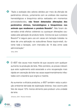 25
“Após a avaliação dos valores obtidos por meio da aferição de
parâmetros clínicos, juntamente com as análises dos exames
hematológicos e bioquímica sérica realizados em momentos
pré-estabelecidos, não foram detectadas alterações dos
parâmetros clínicos, hematológicos e bioquímicos nos
animais que receberam o produto Boostin®
. Não foram ob-
servados ainda efeitos colaterais ou quaisquer alterações cau-
sadas pela aplicação do produto teste. Conclui-se que o produto
Boostin®
é seguro para uso em vacas em lactação tratadas na
dose de uma aplicação via subcutânea (fossa ísquio-retal), du-
rante toda a lactação, com intervalos de 14 dias entre cada
administração.”
O rBST não causa mais mastite do que causaria com qualquer
aumento na produção de leite. Pelo contrário, as provas indicam
que este suplemento está associado a uma recuperação mais
rápida em secreção de leite nas vacas experimentalmente infec-
tadas com a bactéria que origina a mastite.
	 Ao aumentar a eficácia produtiva, o rBST também reduz a polui-
ção ambiental derivada de exploração leiteiras. Isso ocorre pelo
fato de requer 12% menos alimento para produzir uma unidade
de leite.
(Silva, 2015)
(Etherton, 2012 – Revista Inforleite)
 
