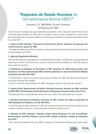 28
1. Artigo do FDA intitulado “Hormônio de Crescimento Bovino: Avaliação de Segurança Ali-
mentar Humana”, agosto de 1990.
Existem áreas na biologia nas quais especialistas discordam, mas a segurança de alimentos prove-
nientes de vacas tratadas com rBST não é uma delas. O texto a seguir representa um resumo das
descobertas de todos os grupos médicos e científicos que avaliaram os aspectos de saúde humana
do uso de rBST.
“Os dados avaliados pelo FDA documentam a segurança dos produtos alimentícios provenientes de
animais tratados com rbGH”.
“Aspectos de Saúde Humana da
Somatotropina Bovina (rBST)”
Autores: D. E. BAUMAN, Cornell University
8 Fevereiro de 1994
2. Agências Reguladoras Mundiais
Além do FDA, agências reguladoras em mais de 30 países também completaram suas avaliações de
segurança humana e concluíram que a carne e o leite dos animais tratados com rBST são seguros
para o consumo humano.
3. Conferência de Avaliação de Tecnologia do NIH, dezembro de 1990 (estudo pedido pelo
Congresso dos EUA; publicado pelo NIH e também publicado no Journal of American Medical
Association Vol. 265:1423-1425).
“A composição e o valor nutricional do leite de vacas tratadas com rBST são essencialmente iguais
ao do leite de vacas não tratadas”.
“A carne e o leite de vacas tratadas com rBST é tão seguro quanto o de vacas não tratadas”.
4. Inspetor Geral, Departamento de Saúde e Serviços Humanos, fevereiro de 1992, (auditoria
do FDA/rBST solicitada pelo Comitê Doméstico de Operações Governamentais dos E.U.A.).
“As pesquisas foram conduzidas para demonstrar que o rBST não é prejudicial aos humanos”
5. Academia Americana de Pediatria, novembro de 1991, (revisão do artigo de segurança de
rBST publicado em Pediatrics,Vol. 88:1056-1057).
“O leite derivado de vacas tratadas com rBST (somatotropina recombinante bovina) é seguro para as
crianças e adultos humanos é, nutricionalmente semelhante ao leite comum”.
6. Relatório da OTA intitulado “Indústria Leiteira Norte-Americana em uma Encruzilhada:
Biotecnologia e Escolhas Políticas, maio de 1991 (estudo conduzido a pedido do Congresso
dos EUA)”.
“Foram feitas reivindicações de que o rBST é inseguro em produtos alimentícios para o consumidor
 