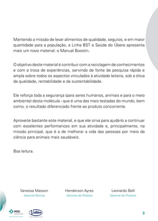 3
Mantendo a missão de levar alimentos de qualidade, seguros, e em maior
quantidade para a população, a Linha BST e Saúde do Úbere apresenta
mais um novo material: o Manual Boostin.
O objetivo deste material é contribuir com a reciclagem de conhecimentos
e com a troca de experiências, servindo de fonte de pesquisa rápida e
ampla sobre todos os aspectos vinculados à atividade leiteira, sob a ótica
da qualidade, rentabilidade e da sustentabilidade.
Ele reforça toda a segurança (para seres humanos, animais e para o meio
ambiente) desta molécula - que é uma das mais testadas do mundo, bem
como, o resultado diferenciado frente ao produto concorrente.
Aproveite bastante este material, e que ele sirva para ajudá-lo a continuar
com excelentes performances em sua atividade e, principalmente, na
missão principal, que é a de melhorar a vida das pessoas por meio da
ciência para animais mais saudáveis.
Boa leitura.
Vanessa Masson
Gerente Técnica
Leonardo Belli
Gerente de Produto
Henderson Ayres
Gerente de Produto
 