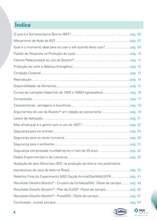 4
O que é a Somatotropina Bovina rBST?................................................................pág. 05
Mecanismo de Ação do BST.................................................................................pág. 07
Qual é o momento ideal para se usar e até quando devo usar?...........................pág. 09
Padrão de Resposta na Produção de Leite............................................................ pág. 10
Fatores Relacionados ao uso de Boostin®
............................................................. pág. 11
Produção de Leite e Balanço Energético............................................................... pág. 12
Condição Corporal................................................................................................. pág. 13
Reprodução........................................................................................................... pág. 14
Disponibilidade de Alimentos................................................................................ pág. 15
Curvas de Lactação (rebanhos de 7000 a 10000 kg/vaca/ano)............................. pág. 16
Composição.......................................................................................................... pág. 17
Características, vantagens e benefícios................................................................ pág. 18
Argumentos do uso de Boostin®
em relação ao concorrente............................... pág. 19
Locais de Aplicação...............................................................................................pág. 21
Mas afinal qual é o ganho com o uso de rBST?....................................................pág. 22
Segurança para os animais....................................................................................pág. 24
Segurança para os seres humanos.......................................................................pág. 26
Segurança para o ambiente...................................................................................pág. 31
Segurança comprovada mundialmente a mais de 25 anos...................................pág. 32
Dados Experimentais e de Literatura....................................................................pág. 34
Avaliação de dois diferentes rBST na produção de leite e nos parâmetros
reprodutivos de vaca de leite no Brasil..................................................................pág. 35
Relatório Final do Experimento MSD Saúde Animal/StarMilk/UFPR.....................pág. 41
Resultado Desafio Boostin®
- Cruzeiro da Fortaleza/MG: (Teste de campo)..........pág. 49
Resultado Desafio Boostin®
- Pilar do Sul/SP: (Teste de campo)...........................pág. 55
Resultado Desafio Boostin®
- Prata/MG: (Teste de campo)...................................pág. 61
Conclusões - outros estudos.................................................................................pág. 67
Índice
 